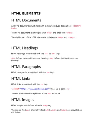 HTML ELEMENTS
HTML Documents
All HTML documents must start with a document type declaration: <!DOCTYPE
html>.
The HTML document itself begins with <html> and ends with </html>.
The visible part of the HTML document is between <body> and </body>.
HTML Headings
HTML headings are defined with the <h1> to <h6> tags.
<h1> defines the most important heading. <h6> defines the least important
heading:
HTML Paragraphs
HTML paragraphs are defined with the <p> tag:
HTML Links
HTML links are defined with the <a> tag:
<a href="https://www.w3schools.com">This is a link</a>
The link's destination is specified in the href attribute.
HTML Images
HTML images are defined with the <img> tag.
The source file (src), alternative text (alt), width, and height are provided as
attributes:
 