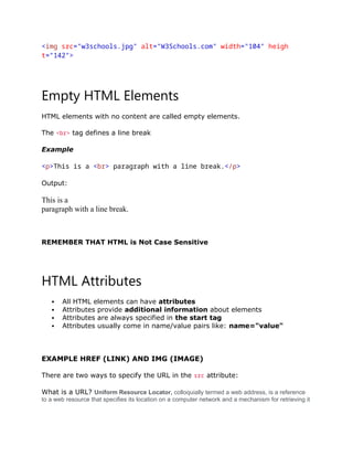 <img src="w3schools.jpg" alt="W3Schools.com" width="104" heigh
t="142">
Empty HTML Elements
HTML elements with no content are called empty elements.
The <br> tag defines a line break
Example
<p>This is a <br> paragraph with a line break.</p>
Output:
This is a
paragraph with a line break.
REMEMBER THAT HTML is Not Case Sensitive
HTML Attributes
 All HTML elements can have attributes
 Attributes provide additional information about elements
 Attributes are always specified in the start tag
 Attributes usually come in name/value pairs like: name="value"
EXAMPLE HREF (LINK) AND IMG (IMAGE)
There are two ways to specify the URL in the src attribute:
What is a URL? Uniform Resource Locator, colloquially termed a web address, is a reference
to a web resource that specifies its location on a computer network and a mechanism for retrieving it
 