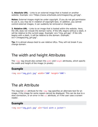 1. Absolute URL - Links to an external image that is hosted on another
website. Example: src="https://www.w3schools.com/images/img_girl.jpg".
Notes: External images might be under copyright. If you do not get permission
to use it, you may be in violation of copyright laws. In addition, you cannot
control external images; it can suddenly be removed or changed.
2. Relative URL - Links to an image that is hosted within the website. Here,
the URL does not include the domain name. If the URL begins without a slash, it
will be relative to the current page. Example: src="img_girl.jpg". If the URL
begins with a slash, it will be relative to the domain. Example:
src="/images/img_girl.jpg".
Tip: It is almost always best to use relative URLs. They will not break if you
change domain.
The width and height Attributes
The <img> tag should also contain the width and height attributes, which specify
the width and height of the image (in pixels):
Example
<img src="img_girl.jpg" width="500" height="600">
The alt Attribute
The required alt attribute for the <img> tag specifies an alternate text for an
image, if the image for some reason cannot be displayed. This can be due to a
slow connection, or an error in the src attribute, or if the user uses a screen
reader.
Example
<img src="img_girl.jpg" alt="Girl with a jacket">
 