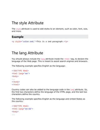 The style Attribute
The style attribute is used to add styles to an element, such as color, font, size,
and more.
Example
<p style="color:red;">This is a red paragraph.</p>
The lang Attribute
You should always include the lang attribute inside the <html> tag, to declare the
language of the Web page. This is meant to assist search engines and browsers.
The following example specifies English as the language:
<!DOCTYPE html>
<html lang="en">
<body>
...
</body>
</html>
Country codes can also be added to the language code in the lang attribute. So,
the first two characters define the language of the HTML page, and the last two
characters define the country.
The following example specifies English as the language and United States as
the country:
<!DOCTYPE html>
<html lang="en-US">
<body>
...
 
