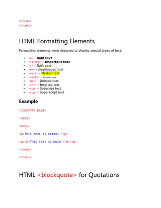 </body>
</html>
HTML Formatting Elements
Formatting elements were designed to display special types of text:
 <b> - Bold text
 <strong> - Important text
 <i> - Italic text
 <em> - Emphasized text
 <mark> - Marked text
 <small> - Smaller text
 <del> - Deleted text
 <ins> - Inserted text
 <sub> - Subscript text
 <sup> - Superscript text
Example
<!DOCTYPE html>
<html>
<body>
<p>This text is normal.</p>
<p><b>This text is bold.</b></p>
</body>
</html>
HTML <blockquote> for Quotations
 