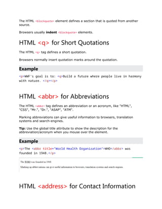 The HTML <blockquote> element defines a section that is quoted from another
source.
Browsers usually indent <blockquote> elements.
HTML <q> for Short Quotations
The HTML <q> tag defines a short quotation.
Browsers normally insert quotation marks around the quotation.
Example
<p>WWF's goal is to: <q>Build a future where people live in harmony
with nature. </q></p>
HTML <abbr> for Abbreviations
The HTML <abbr> tag defines an abbreviation or an acronym, like "HTML",
"CSS", "Mr.", "Dr.", "ASAP", "ATM".
Marking abbreviations can give useful information to browsers, translation
systems and search-engines.
Tip: Use the global title attribute to show the description for the
abbreviation/acronym when you mouse over the element.
Example
<p>The <abbr title="World Health Organization">WHO</abbr> was
founded in 1948.</p>
HTML <address> for Contact Information
 