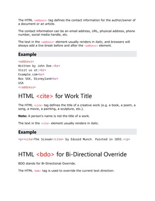 The HTML <address> tag defines the contact information for the author/owner of
a document or an article.
The contact information can be an email address, URL, physical address, phone
number, social media handle, etc.
The text in the <address> element usually renders in italic, and browsers will
always add a line break before and after the <address> element.
Example
<address>
Written by John Doe.<br>
Visit us at:<br>
Example.com<br>
Box 564, Disneyland<br>
USA
</address>
HTML <cite> for Work Title
The HTML <cite> tag defines the title of a creative work (e.g. a book, a poem, a
song, a movie, a painting, a sculpture, etc.).
Note: A person's name is not the title of a work.
The text in the <cite> element usually renders in italic.
Example
<p><cite>The Scream</cite> by Edvard Munch. Painted in 1893.</p>
HTML <bdo> for Bi-Directional Override
BDO stands for Bi-Directional Override.
The HTML <bdo> tag is used to override the current text direction:
 