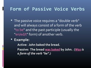 Form of Passive Voice Verbs

 The passive voice requires a "double verb"
  and will always consist of a form of the verb
  "to be" and the past participle (usually the
  "en/ed/t" form) of another verb.
 Example:
    Active: John baked the bread.
    Passive: The bread was baked by John. (Was is
    a form of the verb “be”.)
 