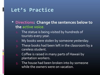 Let’s Practice

 Directions: Change the sentences below to
 the active voice.
  1.   The statue is being visited by hundreds of
       tourists every year.
  2.   My books were stolen by someone yesterday.
  3.   These books had been left in the classroom by a
       careless student.
  4.   Coffee is raised in many parts of Hawaii by
       plantation workers.
  5.   The house had been broken into by someone
       while the owners were on vacation.
 