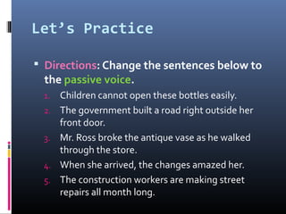 Let’s Practice

 Directions: Change the sentences below to
  the passive voice.
 1.   Children cannot open these bottles easily.
 2.   The government built a road right outside her
      front door.
 3.   Mr. Ross broke the antique vase as he walked
      through the store.
 4.   When she arrived, the changes amazed her.
 5.   The construction workers are making street
      repairs all month long.
 