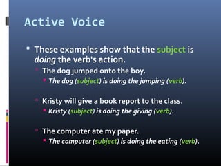 Active Voice

 These examples show that the subject is
  doing the verb's action.
   The dog jumped onto the boy.
     The dog (subject) is doing the jumping (verb).

   Kristy will give a book report to the class.
     Kristy (subject) is doing the giving (verb).

   The computer ate my paper.
     The computer (subject) is doing the eating (verb).
 