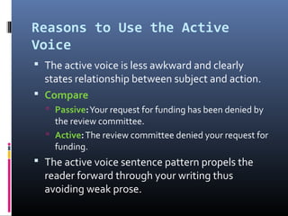 Reasons to Use the Active
Voice
 The active voice is less awkward and clearly
  states relationship between subject and action.
 Compare
   Passive: Your request for funding has been denied by
    the review committee.
   Active: The review committee denied your request for
    funding.
 The active voice sentence pattern propels the
  reader forward through your writing thus
  avoiding weak prose.
 