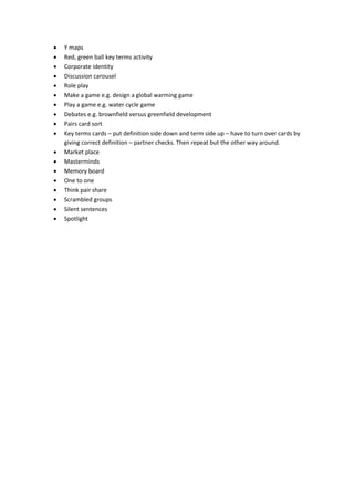  Y maps
Red, green ball key terms activity
Corporate identity
Discussion carousel
Role play
Make a game e.g. design a global warming game
Play a game e.g. water cycle game
Debates e.g. brownfield versus greenfield development
Pairs card sort
Key terms cards – put definition side down and term side up – have to turn over cards by
giving correct definition – partner checks. Then repeat but the other way around.
Market place
Masterminds
Memory board
One to one
Think pair share
Scrambled groups
Silent sentences
Spotlight