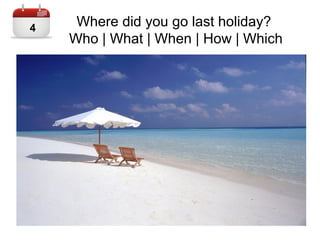 Where did you go last holiday?
Who | What | When | How | Which
4
 