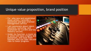 Unique value proposition, brand position
• For who new and established
music artists, I provide a
passionate and goal oriented
management service
• I am passionate about talent
discovery, nurturing, and
promotion for current and future
industry success.
• Under my function, a music entity
or artist will have a highly skilled,
passionate, and loyal team
member who can take calculated
risks to foster progress.
 