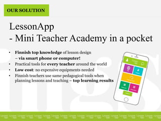 • Finnish top knowledge of lesson design
– via smart phone or computer!
• Practical tools for every teacher around the world
• Low cost: no expensive equipments needed
• Finnish teachers use same pedagogical tools when
planning lessons and teaching – top learning results
LessonApp
- Mini Teacher Academy in a pocket
OUR SOLUTION
 