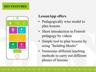 KEY FEATURES
LessonApp offers
• Pedagogically wise model to
plan lessons
• Short introduction to Finnish
pedagogy by videos
• Simple tool to plan lessons by
using ”building blocks”
• Numerous different teaching
methods to carry out different
phases of lessons
 