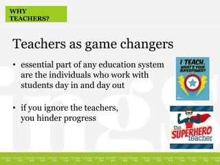WHY
TEACHERS?
• essential part of any education system
are the individuals who work with
students day in and day out
• if you ignore the teachers,
you hinder progress
Teachers as game changers
 