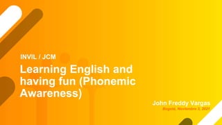 Learning English and
having fun (Phonemic
Awareness)
John Freddy Vargas
INVIL / JCM
Bogotá, Noviembre 3, 2021
 