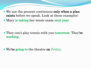  We use the present continuous only when a plan

exists before we speak. Look at these examples:
 Mary is taking her music exam next year.

 They can't play tennis with you tomorrow. They're

working.

 We're going to the theatre on Friday.

 