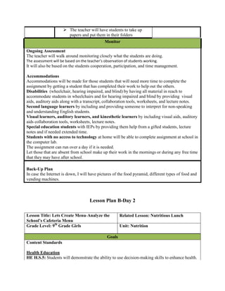  The teacher will have students to take up
                       papers and put them in their folders
                                              Monitor

Ongoing Assessment
The teacher will walk around monitoring closely what the students are doing.
The assessment will be based on the teacher’s observation of students working.
It will also be based on the students cooperation, participation, and time management.

Accommodations
Accommodations will be made for those students that will need more time to complete the
assignment by getting a student that has completed their work to help out the others.
Disabilities (wheelchair, hearing impaired, and blind) by having all material in reach to
accommodate students in wheelchairs and for hearing impaired and blind by providing visual
aids, auditory aids along with a transcript, collaboration tools, worksheets, and lecture notes.
Second language learners by including and providing someone to interpret for non-speaking
and understanding English students.
Visual learners, auditory learners, and kinesthetic learners by including visual aids, auditory
aids collaboration tools, worksheets, lecture notes.
Special education students with IEPs by providing them help from a gifted students, lecture
notes and if needed extended time.
Students with no access to technology at home will be able to complete assignment at school in
the computer lab.
The assignment can run over a day if it is needed.
Let those that are absent from school make up their work in the mornings or during any free time
that they may have after school.

Back-Up Plan
In case the Internet is down, I will have pictures of the food pyramid, different types of food and
vending machines.



                                     Lesson Plan B-Day 2

Lesson Title: Lets Create Menu-Analyze the             Related Lesson: Nutritious Lunch
School’s Cafeteria Menu
Grade Level: 9th Grade Girls                           Unit: Nutrition

                                               Goals
Content Standards

Health Education
HE H.S.5: Students will demonstrate the ability to use decision-making skills to enhance health.
 
