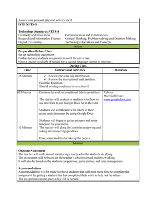 Assess your personal physical activity level.
    ISTE NETS-S

    Technology Standards NETS-S
    Creativity and Innovation             Communication and Collaboration
    Research and Information Fluency      Critical Thinking, Problem-solving and Decision Making
    Digital Citizenship                   Technology Operations and Concepts
                                                 Action
    Preparation-Before Class
    Set up technology equipment
    Folders to keep students assignment in until the next class.
    Have a teacher available if needed for a second language learner to interpret .
                                               During Class
         Time                     Instructional Activities                          Materials
    15 Minutes           Review previous day information.
                         Review the instructional unit problem.
                     Essential Question:
                     Should vending machines be in schools?
60 60 Minutes        Continue to work on nutritional label spreadsheet.   Rubrics
                                                                          Microsoft Excel
                     The teacher will explain to students what how to     www.googledocs.com
                     use and what to use Google Docs for in this unit.

                     Students will collaborate with others in their
                     group and classmates by using Google Docs.

                     Students will begin to gather pictures and setup
                     template for your menu.
    15 Minutes       The teacher will close the lesion by reviewing and
                     asking and answering questions.

                     Have some students to take up the papers.
                                                    Monitor

    Ongoing Assessment
    The teacher will walk around monitoring closely what the students are doing.
    The assessment will be based on the teacher’s observation of students working.
    It will also be based on the students cooperation, participation, and time management.

    Accommodations
    Accommodations will be made for those students that will need more time to complete the
    assignment by getting a student that has completed their work to help out the others.
    The assignment can run over a day if it is needed.
 