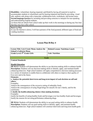 Disabilities (wheelchair, hearing impaired, and blind) by having all material in reach to
accommodate students in wheelchairs and for hearing impaired and blind by providing visual
aids, auditory aids along with a transcript, collaboration tools, worksheets, and lecture notes.
Second language learners by including and providing someone to interpret for non-speaking
and understanding English students.
Let those that are absent from school make up their work in the mornings or during any free time
that they may have after school.
Back-Up Plan
In case the Internet is down, I will have pictures of the food pyramid, different types of food and
vending machines




                                    Lesson Plan B-Day 4

Lesson Title: Lets Create Menu-Analyze the          Related Lesson: Nutritious Lunch
School’s Cafeteria Menu
Grade Level: 9th Grade Girls                        Unit: Nutrition

                                              Goals
Content Standards

Health Education
HE H.S.5: Students will demonstrate the ability to use decision-making skills to enhance health.
Description: Students will use decision-making skills to identify, apply, and maintain health-
enhancing behaviors. High school students will apply comprehensive decision-making processes
in a variety of situations to enable them to collaborate with others to improve their quality of
lives now and in the future.
Elements:
e. Analyze the potential short-term and long-term impact of each decision on self and
others.
Examples:
Analyze the consequences of the excessive eating of unhealthy foods.
Analyze the consequences of using illegal drugs for oneself, for one’s family, and for the
community.
f. Justify the health-enhancing choices when making decisions.
Examples:
Justify the benefits of eating healthy foods and beverages over less healthy foods and beverages.
Justify the reasons for not using performance enhancing drugs.

HE H.S.6: Students will demonstrate the ability to use goal-setting skills to enhance health.
Description: Students will use goal-setting skills to identify, apply, and maintain health-
enhancing behaviors. High school students will construct short-term and long-term health goals
 
