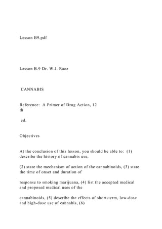 Lesson B9.pdf
Lesson B.9 Dr. W.J. Racz
CANNABIS
Reference: A Primer of Drug Action, 12
th
ed.
Objectives
At the conclusion of this lesson, you should be able to: (1)
describe the history of cannabis use,
(2) state the mechanism of action of the cannabinoids, (3) state
the time of onset and duration of
response to smoking marijuana, (4) list the accepted medical
and proposed medical uses of the
cannabinoids, (5) describe the effects of short-term, low-dose
and high-dose use of cannabis, (6)
 