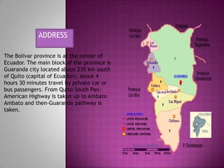 ADDRESS
The Bolivar province is at the center of
Ecuador. The main block of the province is
Guaranda city located about 235 km south
of Quito (capital of Ecuador), about 4
hours 30 minutes travel by private car or
bus passengers. From Quito South PanAmerican Highway is taken up to Ambato
Ambato and then-Guaranda pathway is
taken.

 