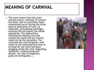 

The word comes from the Latin
carnem levare, meaning 'to remove
the flesh. And it is precisely these
celebrations occur during the three
days of abstinence of Lent. As
expected, anticipating shortages,
excesses did not expect the whole
population. The debauchery
characterize holding carnivals
around the world and our country
could not be the exception. For
centuries the carnival game, with
water to the measured and what is
at hand for not much has been
dragging words like wild, disgusting,
shameless, embarrassing own
demon, rue relic of paganism,
guilty of earthquakes ...

 