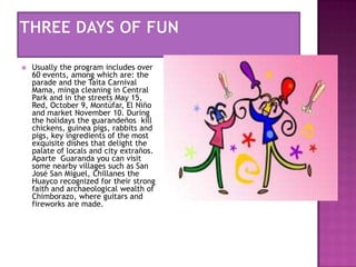 

Usually the program includes over
60 events, among which are: the
parade and the Taita Carnival
Mama, minga cleaning in Central
Park and in the streets May 15,
Red, October 9, Montúfar, El Niño
and market November 10. During
the holidays the guarandeños kill
chickens, guinea pigs, rabbits and
pigs, key ingredients of the most
exquisite dishes that delight the
palate of locals and city extraños.
Aparte Guaranda you can visit
some nearby villages such as San
José San Miguel, Chillanes the
Huayco recognized for their strong
faith and archaeological wealth of
Chimborazo, where guitars and
fireworks are made.

 