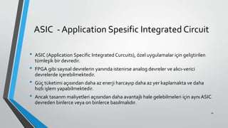 ASIC - Application Spesific Integrated Circuit
• ASIC (Application Specific Integrated Curcuits), özel uygulamalar için geliştirilen
tümleşik bir devredir.
• FPGA gibi sayısal devrelerin yanında istenirse analog devreler ve alıcı-verici
devrelerde içerebilmektedir.
• Güç tüketimi açısından daha az enerji harcayıp daha az yer kaplamakta ve daha
hızlı işlem yapabilmektedir.
• Ancak tasarım maliyetleri açısından daha avantajlı hale gelebilmeleri için aynıASIC
devreden binlerce veya on binlerce basılmalıdır.
10
 