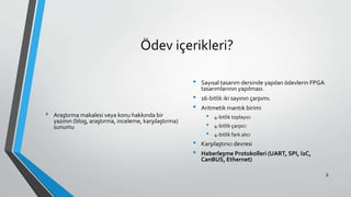 Ödev içerikleri?
• Araştırma makalesi veya konu hakkında bir
yazının (blog, araştırma, inceleme, karşılaştırma)
sunumu
• Sayısal tasarım dersinde yapılan ödevlerin FPGA
tasarımlarının yapılması.
• 16-bitlik iki sayının çarpımı.
• Aritmetik mantık birimi
• 4-bitlik toplayıcı
• 4-bitlik çarpıcı
• 4-bitlik fark alıcı
• Karşılaştırıcı devresi
• Haberleşme Protokolleri (UART, SPI, I2C,
CanBUS, Ethernet)
2
 
