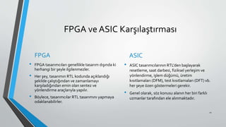 FPGA ve ASIC Karşılaştırması
FPGA
• FPGA tasarımcıları genellikle tasarım dışında ki
herhangi bir şeyle ilgilenmezler.
• Her şey, tasarımın RTL kodunda açıklandığı
şekilde çalıştığından ve zamanlamayı
karşıladığından emin olan sentez ve
yönlendirme araçlarıyla yapılır.
• Böylece, tasarımcılar RTL tasarımını yapmaya
odaklanabilirler.
ASIC
• ASIC tasarımcılarının RTL'den başlayarak
resetleme, saat darbesi, fiziksel yerleşim ve
yönlendirme, işlem düğümü, üretim
kısıtlamaları (DFM), test kısıtlamaları (DFT) vb.
her şeye özen göstermeleri gerekir.
• Genel olarak, söz konusu alanın her biri farklı
uzmanlar tarafından ele alınmaktadır.
21
 