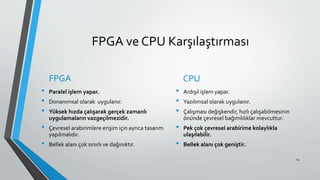 FPGA ve CPU Karşılaştırması
FPGA
• Paralel işlem yapar.
• Donanımsal olarak uygulanır.
• Yüksek hızda çalışarak gerçek zamanlı
uygulamaların vazgeçilmezidir.
• Çevresel arabirimlere erişim için ayrıca tasarım
yapılmalıdır.
• Bellek alanı çok sınırlı ve dağınıktır.
CPU
• Ardışıl işlem yapar.
• Yazılımsal olarak uygulanır.
• Çalışması değişkendir, hızlı çalışabilmesinin
önünde çevresel bağımlılıklar mevcuttur.
• Pek çok çevresel arabirime kolaylıkla
ulaşılabilir.
• Bellek alanı çok geniştir.
24
 