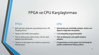 FPGA ve CPU Karşılaştırması
FPGA
• Belli işlemleri doğrudan gerçekleştiremez. (Ör:
Floating Point)
• Tasarım dili (VHDL) karmaşıktır.
• Test ve debug olayı daha zordur. Her bir saat
darbesi test edilmelidir.
• Tasarım ve test işlemi için arabirim yazılımına
ihtiyaç duyar.
CPU
• İşlemlerde çok yönlülüğe sahiptir, bütün veri
tiplerini doğrudan tanıyabilir.
• C ile kolaylıkla programlanabilir.
• Test ve debug için çok çeşitli araçlara
sahiptir.
• Programlama ve test işlemi için herhangi bir
yazılım arabirimine ihtiyaç yoktur.
25
 