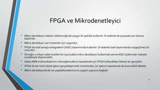 FPGA ve Mikrodenetleyici
• Mikro denetleyici tüketici elektroniğinde yaygın bir şekilde kullanılır. O nedenle de piyasada son derece
baskındır.
• Mikro denetleyici seri üretimler için uygundur.
• FPGA ise özel amaçlı entegrelerin (ASIC) tasarımında kullanılır. O nedenle özel tasarımlarda vazgeçilmez bir
unsurdur.
• Örneğin 1 milyon adet üretilen bir oyuncakta mikro denetleyici kullanmak yerine ASIC kullanmak maliyeti
ziyadesiyle düşürecektir.
• Hatta ARM mühendislerinin mikroişlemcilerini tasarlamak için FPGA kullandıkları bilinen bir gerçektir.
• FPGA ile her türlü dijital işlemi gerçekleştirmek mümkündür, bir işlemci tasarlamak da buna dahil elbette.
• Mikro denetleyicilerde ise yapabilecekleriniz bu aygıtın yapısına bağlıdır.
30
 