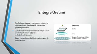 Entegre Üretimi
• Çok fazla sayıda devre elemanının entegreye
monte edilmesi fotolitografi yöntemiyle
gerçekleşmektedir.
• Günümüzde devre elemanları 28 nm’ye kadar
küçültülerek silikon tabakaya
yerleştirilebilmektedir.
• Devre elemanlarının bağlantısı alüminyum ile
yapılmaktadır.
39
 