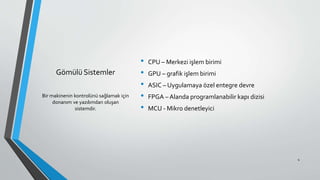 Gömülü Sistemler
• CPU – Merkezi işlem birimi
• GPU – grafik işlem birimi
• ASIC – Uygulamaya özel entegre devre
• FPGA – Alanda programlanabilir kapı dizisi
• MCU - Mikro denetleyici
Bir makinenin kontrolünü sağlamak için
donanım ve yazılımdan oluşan
sistemdir.
4
 