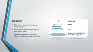 1) Litografi
• Silikon devre levhası oluşum aşaması
olarak da bilinir.
• Lazer yardımıyla tabakalara entegrenin
baskı devresi işlenir.
• Bu sayede maskeleme ve baskılama
işlemine hazır bir yüzey elde edilmiş olur.
41
 