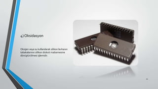 4) Oksidasyon
Oksijen veya su kullanılarak silikon levhanın
tabakalarının silikon dioksit malzemesine
dönüştürülmesi işlemidir.
44
 