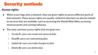 Security methods
Access rights
● When a user logs onto a network, they are given rights to access different parts of
that network. These access rights are usually related to data but can also be related
to services that are available, such as accessing the World Wide Web, accessing
email accounts and running software.
● The most common access rights that are given are:
○ Create C: users can create new items of data
○ Read R: users can read existing data
○ Update U: users can make changes to data
○ Delete D: users can delete data
10
 