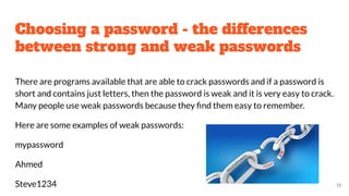 Choosing a password - the differences
between strong and weak passwords
There are programs available that are able to crack passwords and if a password is
short and contains just letters, then the password is weak and it is very easy to crack.
Many people use weak passwords because they ﬁnd them easy to remember.
Here are some examples of weak passwords:
mypassword
Ahmed
Steve1234 13
 