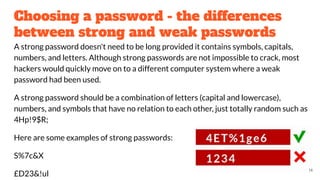 Choosing a password - the differences
between strong and weak passwords
A strong password doesn't need to be long provided it contains symbols, capitals,
numbers, and letters. Although strong passwords are not impossible to crack, most
hackers would quickly move on to a different computer system where a weak
password had been used.
A strong password should be a combination of letters (capital and lowercase),
numbers, and symbols that have no relation to each other, just totally random such as
4Hp!9$R;
Here are some examples of strong passwords:
S%7c&X
£D23&!ul
14
 