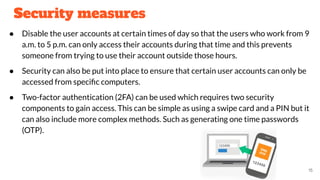 Security measures
● Disable the user accounts at certain times of day so that the users who work from 9
a.m. to 5 p.m. can only access their accounts during that time and this prevents
someone from trying to use their account outside those hours.
● Security can also be put into place to ensure that certain user accounts can only be
accessed from speciﬁc computers.
● Two-factor authentication (2FA) can be used which requires two security
components to gain access. This can be simple as using a swipe card and a PIN but it
can also include more complex methods. Such as generating one time passwords
(OTP).
15
 