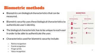 Biometric methods
● Biometrics are biological characteristics that can be
measured.
● Biometric security uses these biological characteristics to
authenticate user’s identity.
● The biological characteristic has to be unique to each user
in order to be able to authenticate the user.
● Characteristics used for biometric security include:
○ Retina recognition
○ Facial recognition
○ Finger prints
○ Voice recognition
17
 