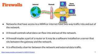 Firewalls
● Networks that have access to a WAN or internet have two-way trafﬁc into and out of
the network.
● A ﬁrewall controls what data can ﬂow into and out of the network.
● A ﬁrewall maybe a part of a router or it may be a software installed on a server that
sits between the gateway and the network.
● It is effectively a barrier between the network and external data trafﬁc.
https://www.youtube.com/watch?v=kDEX1HXybrU 18
 