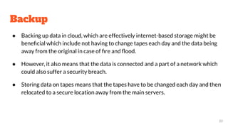 Backup
● Backing up data in cloud, which are effectively internet-based storage might be
beneﬁcial which include not having to change tapes each day and the data being
away from the original in case of ﬁre and ﬂood.
● However, it also means that the data is connected and a part of a network which
could also suffer a security breach.
● Storing data on tapes means that the tapes have to be changed each day and then
relocated to a secure location away from the main servers.
22
 