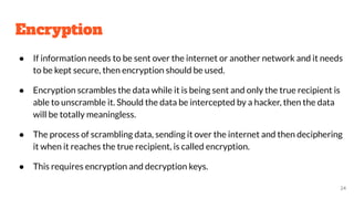 Encryption
● If information needs to be sent over the internet or another network and it needs
to be kept secure, then encryption should be used.
● Encryption scrambles the data while it is being sent and only the true recipient is
able to unscramble it. Should the data be intercepted by a hacker, then the data
will be totally meaningless.
● The process of scrambling data, sending it over the internet and then deciphering
it when it reaches the true recipient, is called encryption.
● This requires encryption and decryption keys.
24
 
