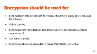 Encryption should be used for:
● Sending credit card details such as credit card numbers, expiry dates, etc., over
the internet.
● Online banking.
● Sending payment details (bank details such as sort-code numbers, account
numbers, etc.).
● Conﬁdential emails.
● Sending data between computers when conﬁdentiality is essential.
25
 