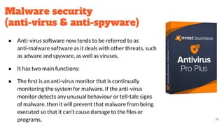 Malware security
(anti-virus & anti-spyware)
● Anti-virus software now tends to be referred to as
anti-malware software as it deals with other threats, such
as adware and spyware, as well as viruses.
● It has two main functions:
● The ﬁrst is an anti-virus monitor that is continually
monitoring the system for malware. If the anti-virus
monitor detects any unusual behaviour or tell-tale signs
of malware, then it will prevent that malware from being
executed so that it can’t cause damage to the ﬁles or
programs. 26
 