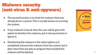 Malware security
(anti-virus & anti-spyware)
● The second function is to check for malware that may
already be on a system. This is usually known as scanning
the system.
● If any malware is found, then the user will be given the
option to disinfect the malware, put it into quarantine or
ignore it.
● Disinfecting the malware is the safest option as it
completely removes the malware from the system, but it
does mean that any data or program that included the
malware will be deleted. 27
 