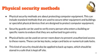 Physical security methods
● Physical security methods are about protecting computer equipment. This can
include standard methods that are used to secure other equipment and buildings
or specialist physical devices that are designed to protect computer equipment.
● Security guards can be used to verify every person who enters a building or
speciﬁc rooms to endure that they are authorised to gain entry.
● Physical locks can be used on server room doors to prevent unauthorized access
to these rooms. These can be key locks, swipe card locks or numerical code locks.
● This kind of security should also be applied to back up tapes, which should be
stored in a safe that is kept off site.
28
 