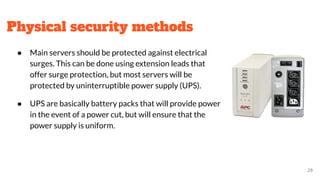 Physical security methods
● Main servers should be protected against electrical
surges. This can be done using extension leads that
offer surge protection, but most servers will be
protected by uninterruptible power supply (UPS).
● UPS are basically battery packs that will provide power
in the event of a power cut, but will ensure that the
power supply is uniform.
29
 